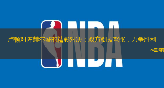 卢顿对阵赫尔城的精彩对决：双方剑拔弩张，力争胜利