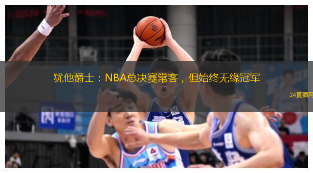 犹他爵士：NBA总决赛常客，但始终无缘冠军