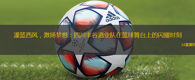 灌篮西风，激扬梦想：四川丰谷酒业队在篮球舞台上的闪耀时刻