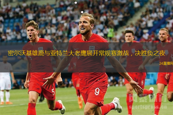 密尔沃基雄鹿与亚特兰大老鹰展开常规赛激战，决胜负之夜