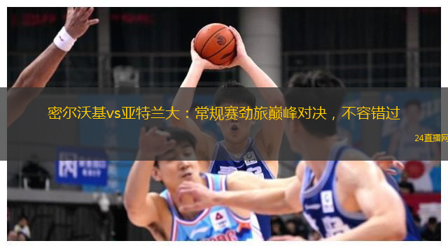 密尔沃基vs亚特兰大：常规赛劲旅巅峰对决，不容错过