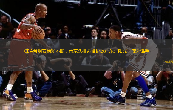 CBA常规赛精彩不断，南京头排苏酒挑战广东东阳光，鹿死谁手