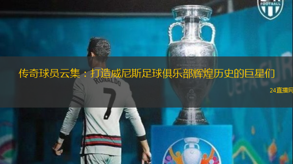 传奇球员云集：打造威尼斯足球俱乐部辉煌历史的巨星们